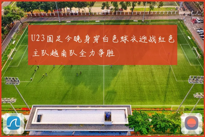 U23国足今晚身穿白色球衣迎战红色主队越南队全力争胜