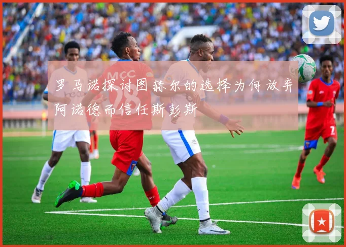 罗马诺探讨图赫尔的选择为何放弃阿诺德而信任斯彭斯