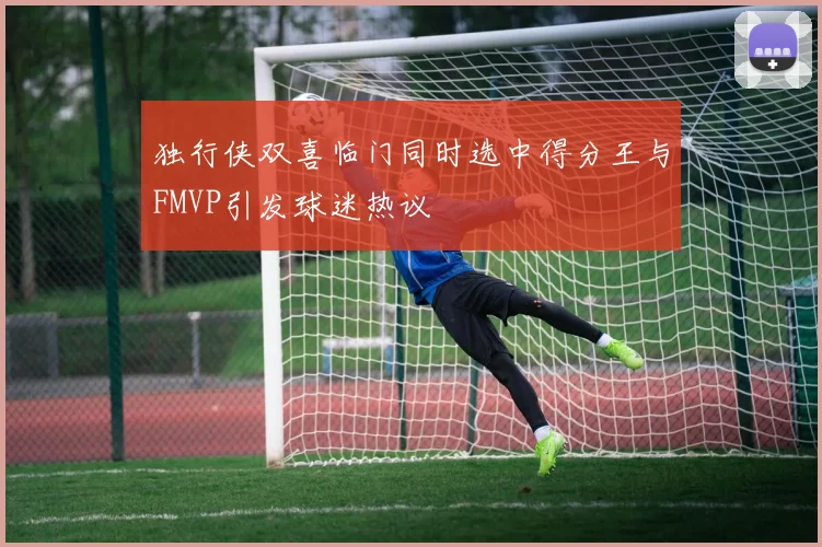 独行侠双喜临门同时选中得分王与FMVP引发球迷热议