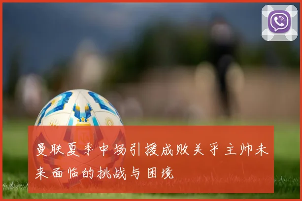 曼联夏季中场引援成败关乎主帅未来面临的挑战与困境