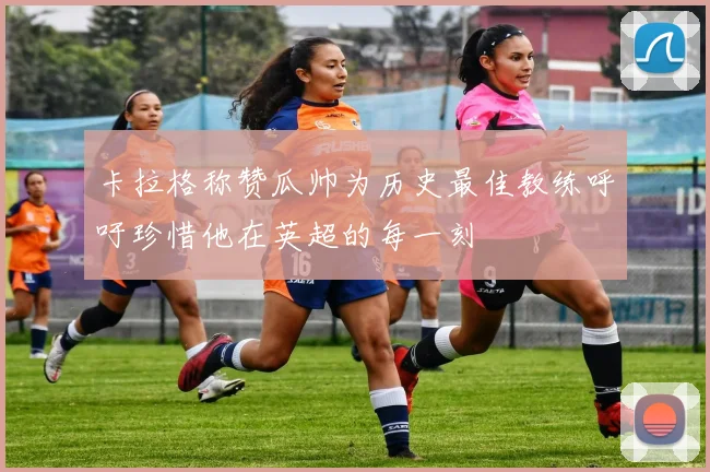 卡拉格称赞瓜帅为历史最佳教练呼吁珍惜他在英超的每一刻
