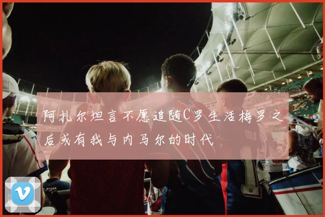 阿扎尔坦言不愿追随C罗生活梅罗之后或有我与内马尔的时代