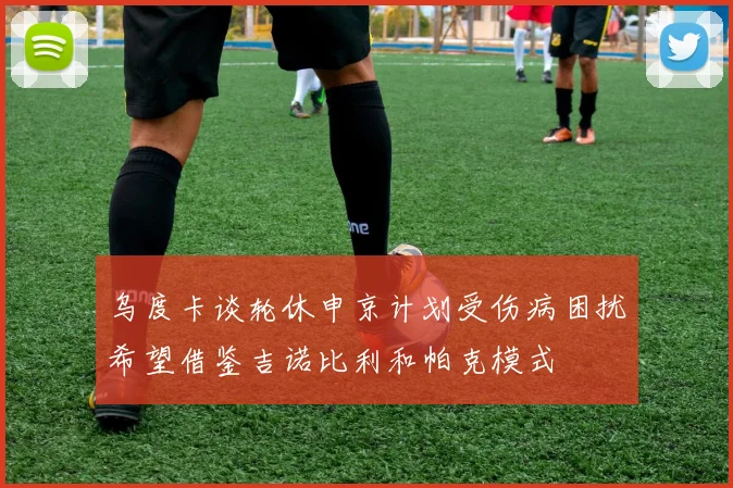 乌度卡谈轮休申京计划受伤病困扰希望借鉴吉诺比利和帕克模式