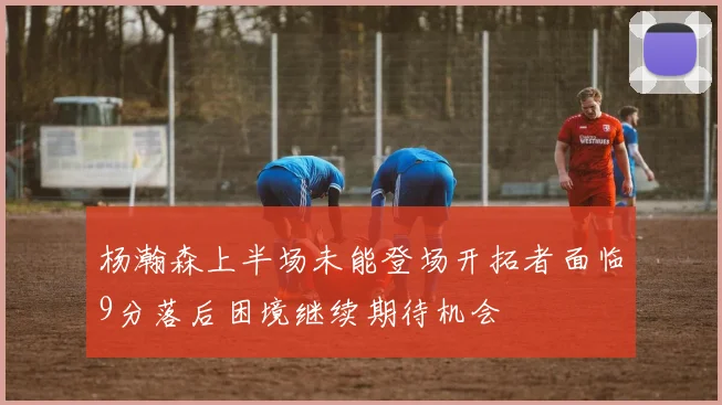 杨瀚森上半场未能登场开拓者面临9分落后困境继续期待机会