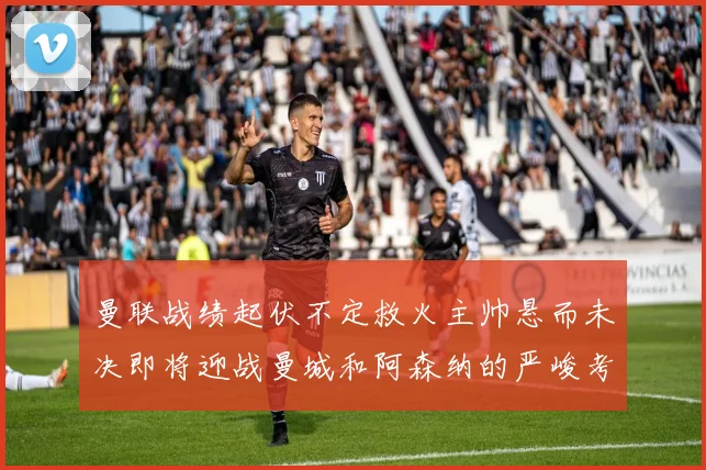 曼联战绩起伏不定救火主帅悬而未决即将迎战曼城和阿森纳的严峻考验