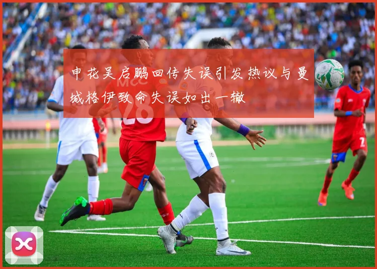 申花吴启鹏回传失误引发热议与曼城格伊致命失误如出一辙