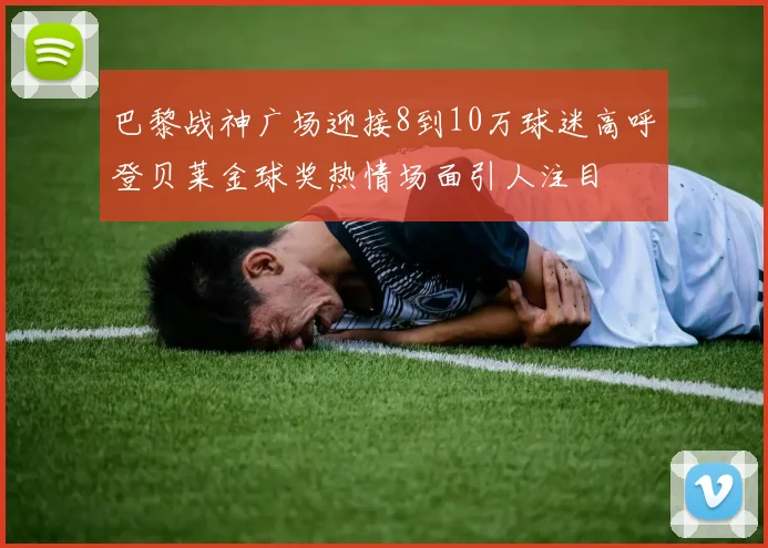 巴黎战神广场迎接8到10万球迷高呼登贝莱金球奖热情场面引人注目