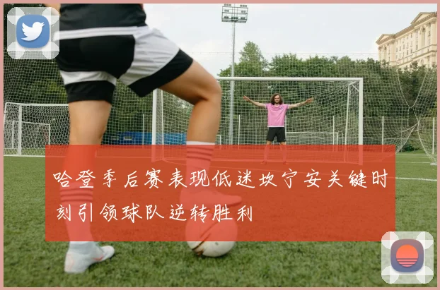 哈登季后赛表现低迷坎宁安关键时刻引领球队逆转胜利
