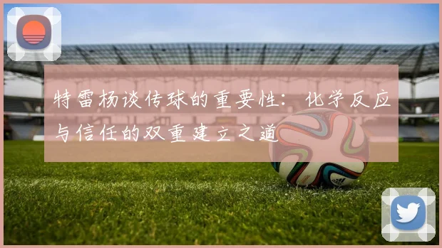 特雷杨谈传球的重要性：化学反应与信任的双重建立之道