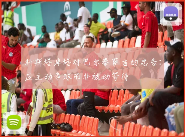 科斯塔库塔对巴尔泰萨吉的忠告：应主动争球而非被动等待