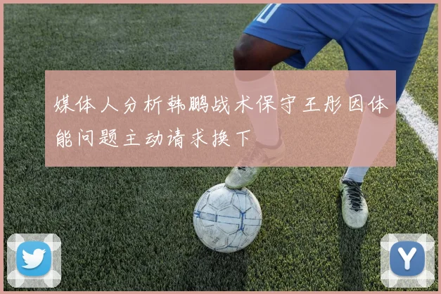 媒体人分析韩鹏战术保守王彤因体能问题主动请求换下