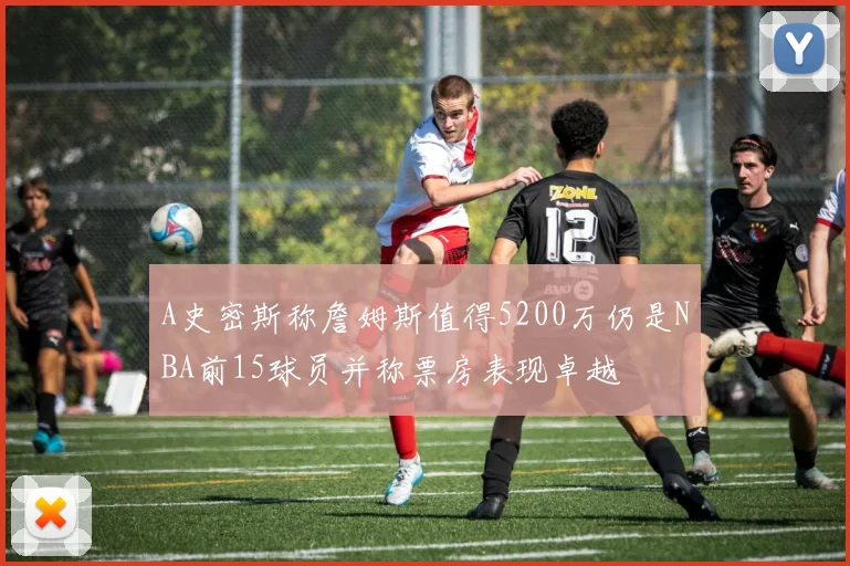 A史密斯称詹姆斯值得5200万仍是NBA前15球员并称票房表现卓越