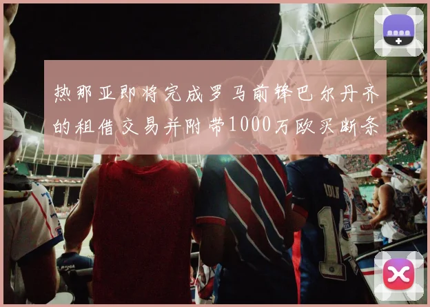 热那亚即将完成罗马前锋巴尔丹齐的租借交易并附带1000万欧买断条款